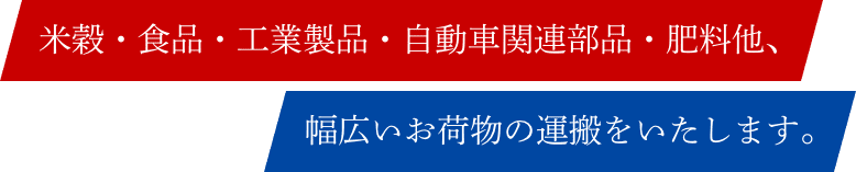 米穀・食品・工業製品・自動車関連部品・肥料他、幅広いお荷物の運搬をいたします。